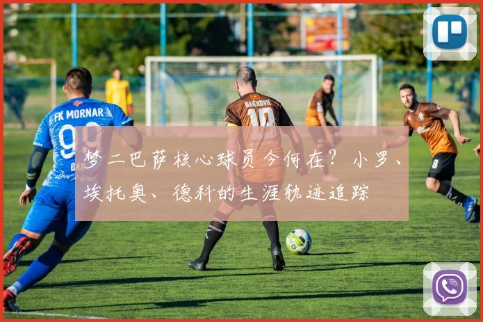 梦二巴萨核心球员今何在？小罗、埃托奥、德科的生涯轨迹追踪