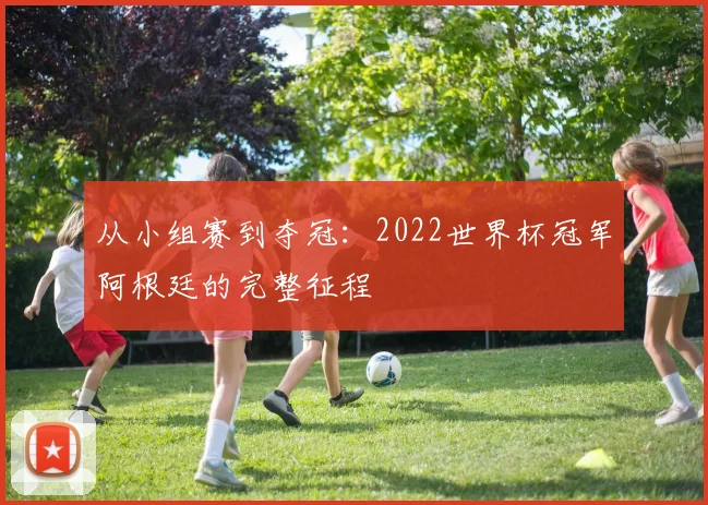从小组赛到夺冠：2022世界杯冠军阿根廷的完整征程