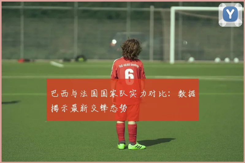 巴西与法国国家队实力对比：数据揭示最新交锋态势