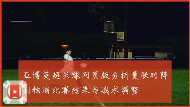亚博英超买球网页版分析曼联对阵利物浦比赛结果与战术调整