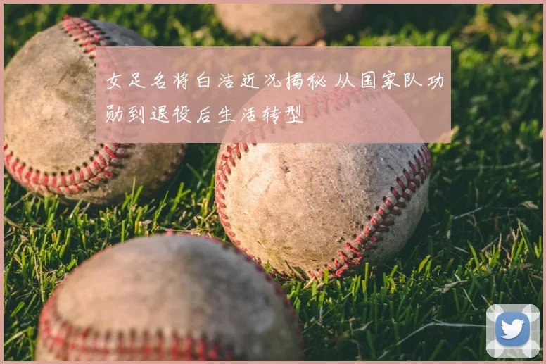 女足名将白洁近况揭秘 从国家队功勋到退役后生活转型