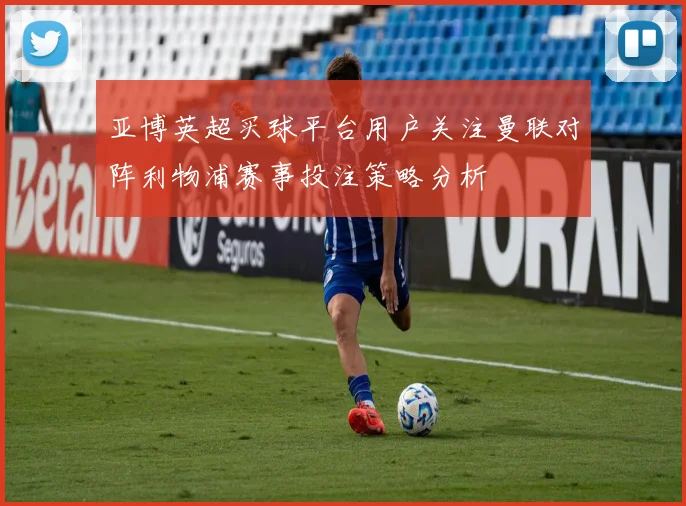 亚博英超买球平台用户关注曼联对阵利物浦赛事投注策略分析