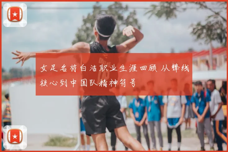 女足名将白洁职业生涯回顾 从锋线核心到中国队精神符号
