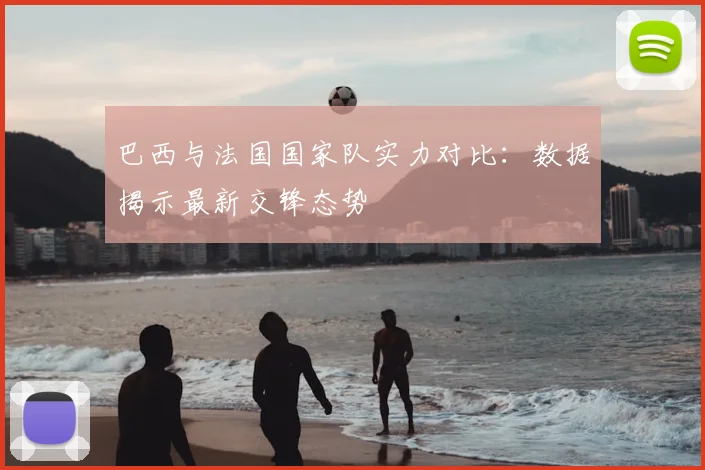 巴西与法国国家队实力对比：数据揭示最新交锋态势