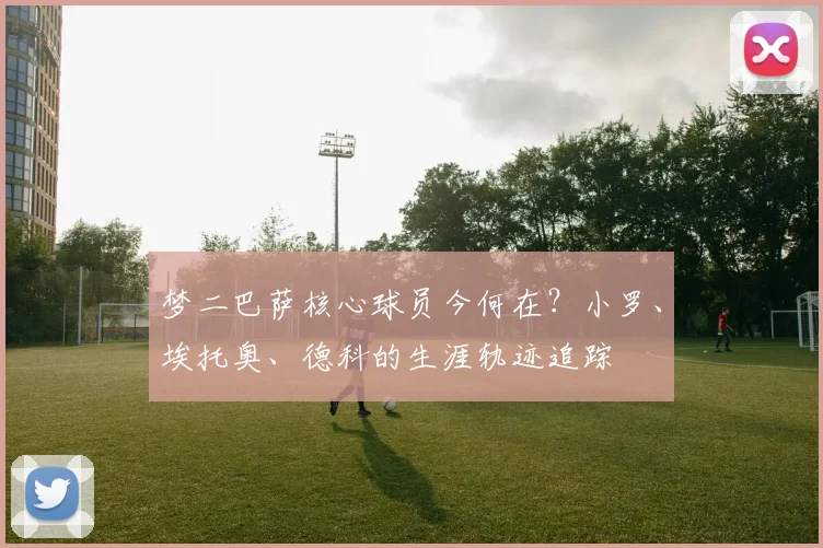 梦二巴萨核心球员今何在？小罗、埃托奥、德科的生涯轨迹追踪