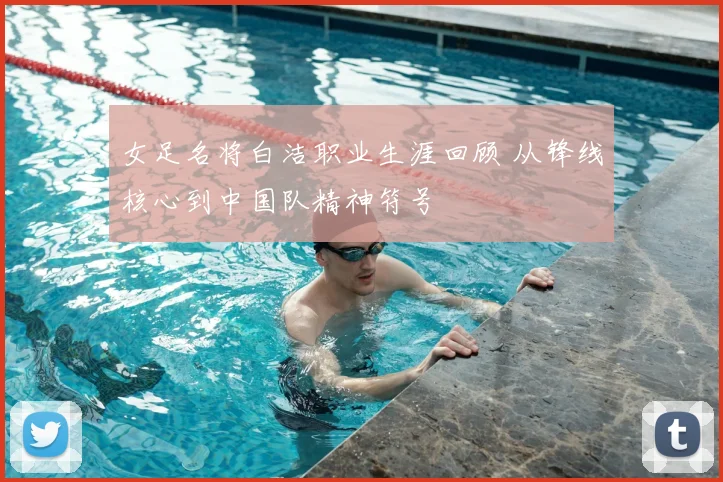 女足名将白洁职业生涯回顾 从锋线核心到中国队精神符号